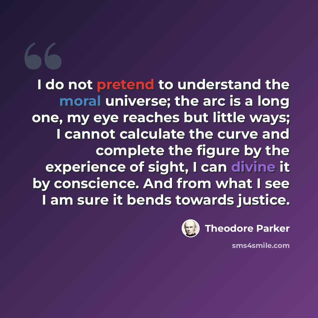 “I do not pretend to understand the moral universe; the arc is a long one, my eye reaches but little ways; I cannot calculate the curve and complete the figure by the experience of sight, I can divine it by conscience. And from what I see I am sure it bends towards justice.” quote by Theodore Parker