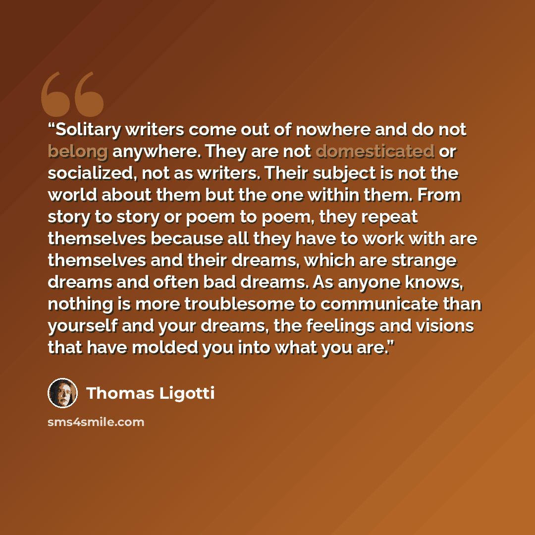 “Solitary writers come out of nowhere and do not belong anywhere. They are not domesticated or socialized, not as writers. Their subject is not the world about them but the one within them. From story to story or poem to poem, they repeat themselves because all they have to work with are themselves…” quote by Thomas Ligotti