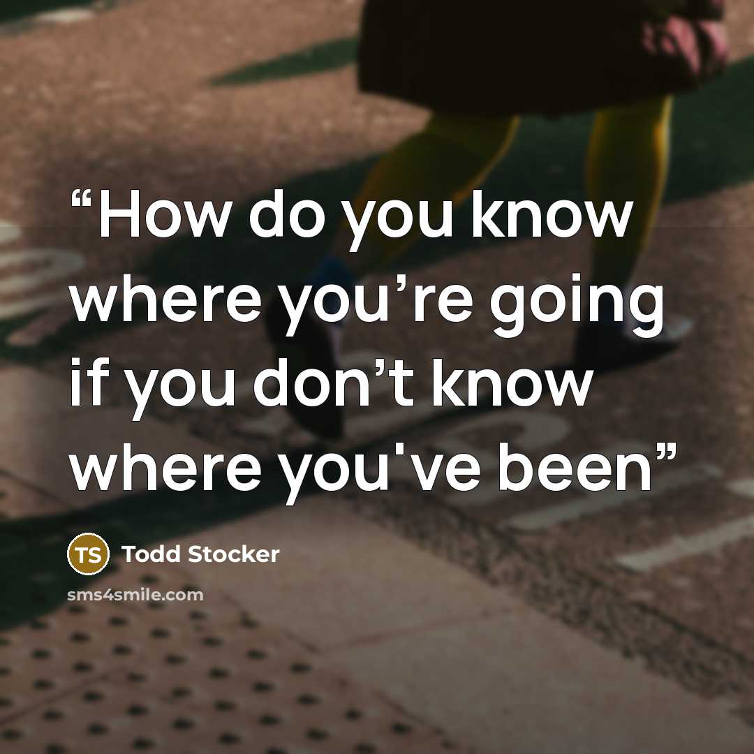 “How do you know where you're going if you don't know where you've been” quote by Todd Stocker