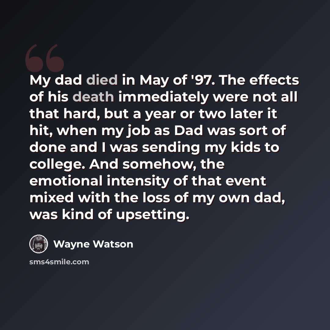 “My dad died in May of '97. The effects of his death immediately were not all that hard, but a year or two later it hit, when my job as Dad was sort of done and I was sending my kids to college. And somehow, the emotional intensity of that event mixed with the loss of my own dad, was kind of…” quote by Wayne Watson