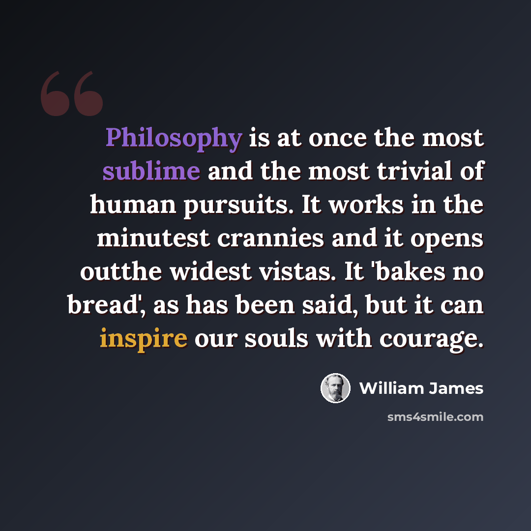 “Philosophy is at once the most sublime and the most trivial of human pursuits. It works in the minutest crannies and it opens outthe widest vistas. It 'bakes no bread', as has been said, but it can inspire our souls with courage.” quote by William James