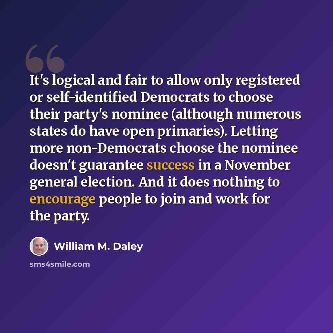 “It's logical and fair to allow only registered or self-identified Democrats to choose their party's nominee (although numerous states do have open primaries). Letting more non-Democrats choose the nominee doesn't guarantee success in a November general election. And it does nothing to encourage…” quote by William M. Daley