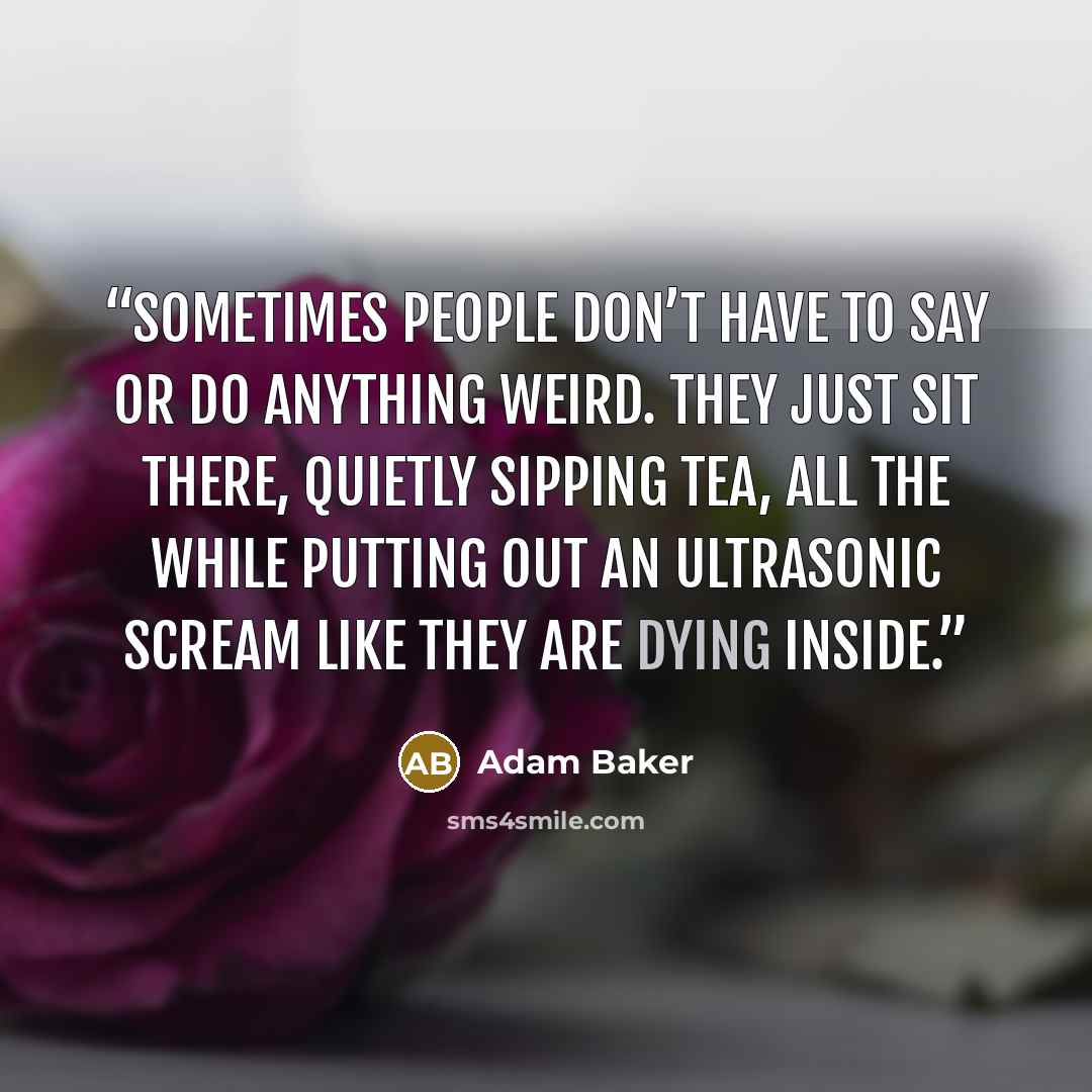 “Sometimes people don’t have to say or do anything weird. They just sit there, quietly sipping tea, all the while putting out an ultrasonic scream like they are dying inside.” quote by Adam Baker