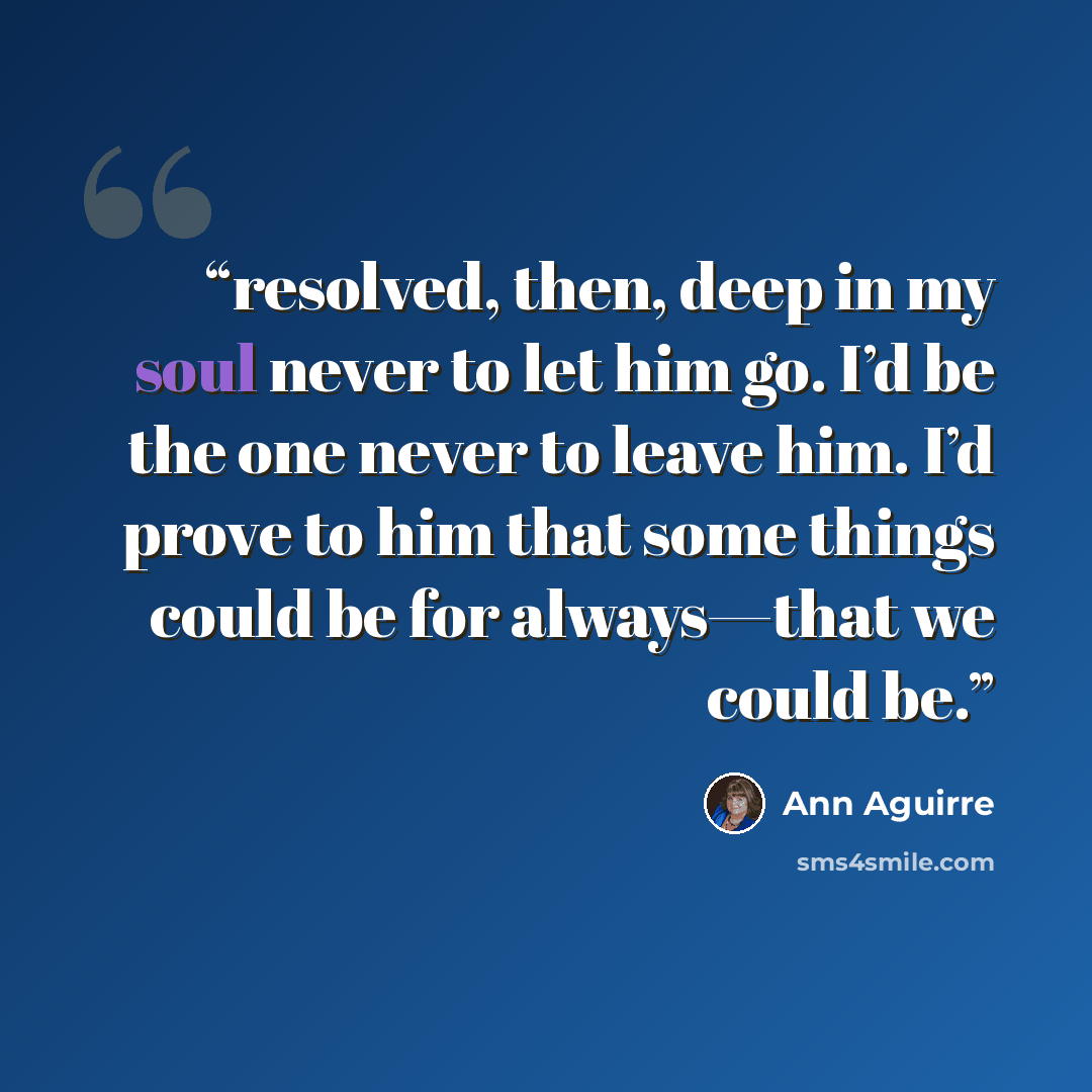 “resolved, then, deep in my soul never to let him go. I’d be the one never to leave him. I’d prove to him that some things could be for always—that we could be.” quote by Ann Aguirre