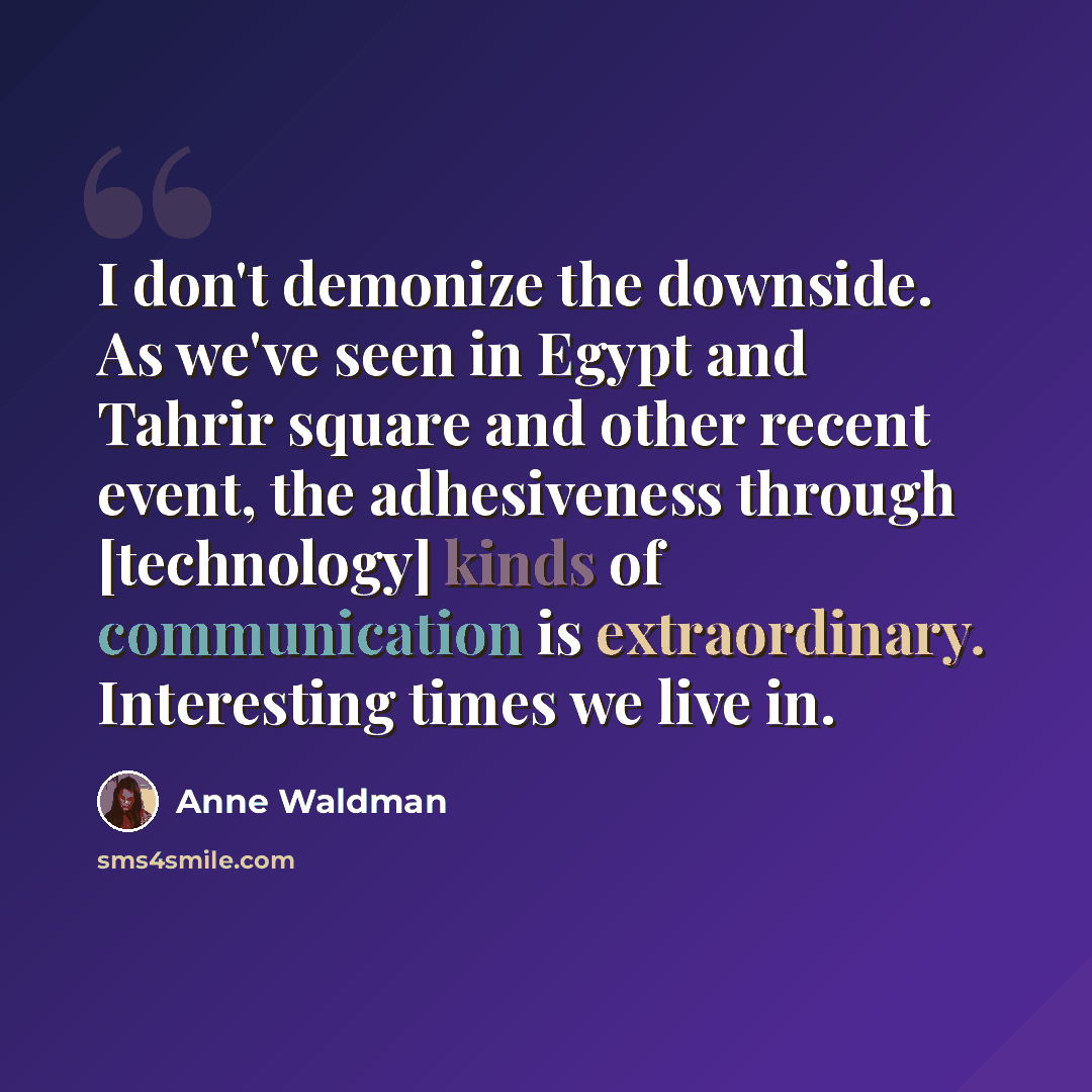 “I don't demonize the downside. As we've seen in Egypt and Tahrir square and other recent event, the adhesiveness through [technology] kinds of communication is extraordinary. Interesting times we live in.” quote by Anne Waldman