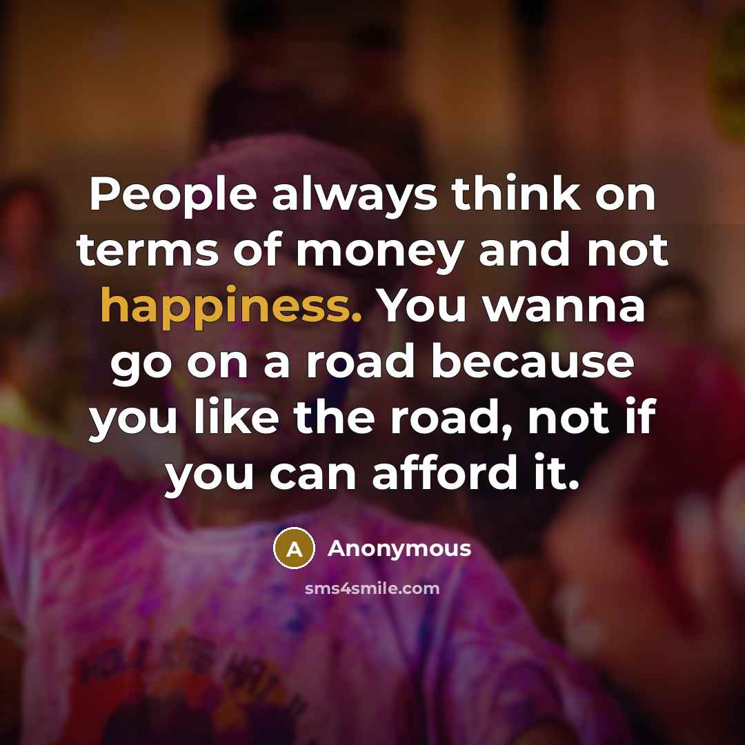 “People always think on terms of money and not happiness. You wanna go on a road because you like the road, not if you can afford it.” quote by Anonymous