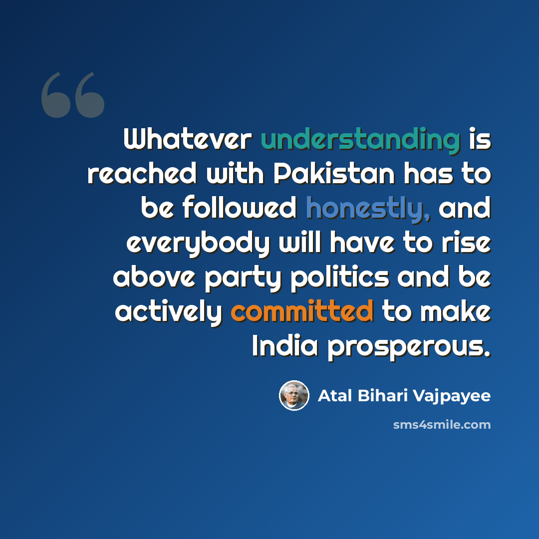 “Whatever understanding is reached with Pakistan has to be followed honestly, and everybody will have to rise above party politics and be actively committed to make India prosperous.” quote by Atal Bihari Vajpayee