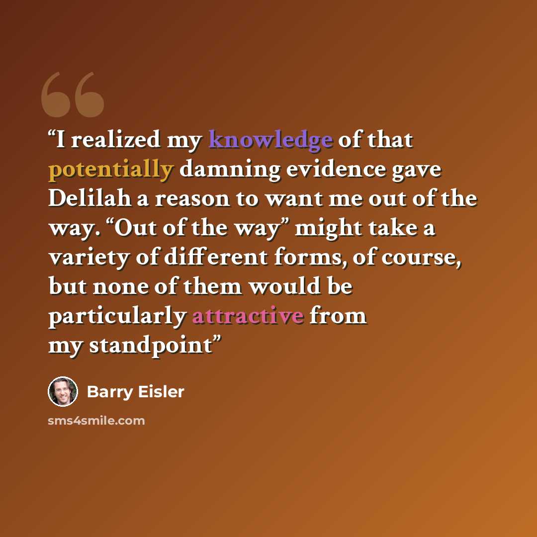 “I realized my knowledge of that potentially damning evidence gave Delilah a reason to want me out of the way. “Out of the way” might take a variety of different forms, of course, but none of them would be particularly attractive from my standpoint” quote by Barry Eisler
