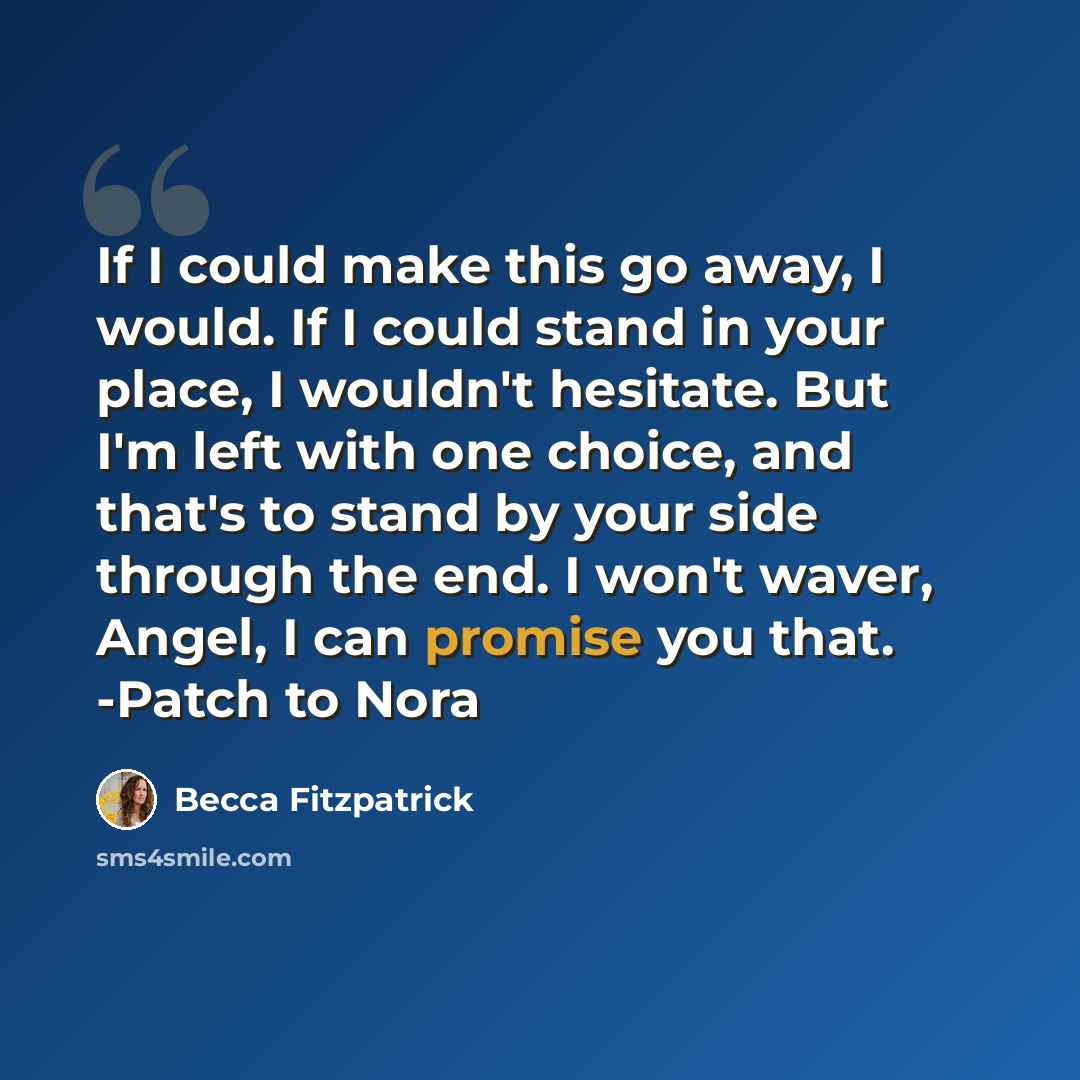 “If I could make this go away, I would. If I could stand in your place, I wouldn't hesitate. But I'm left with one choice, and that's to stand by your side through the end. I won't waver, Angel, I can promise you that. -Patch to Nora” quote by Becca Fitzpatrick