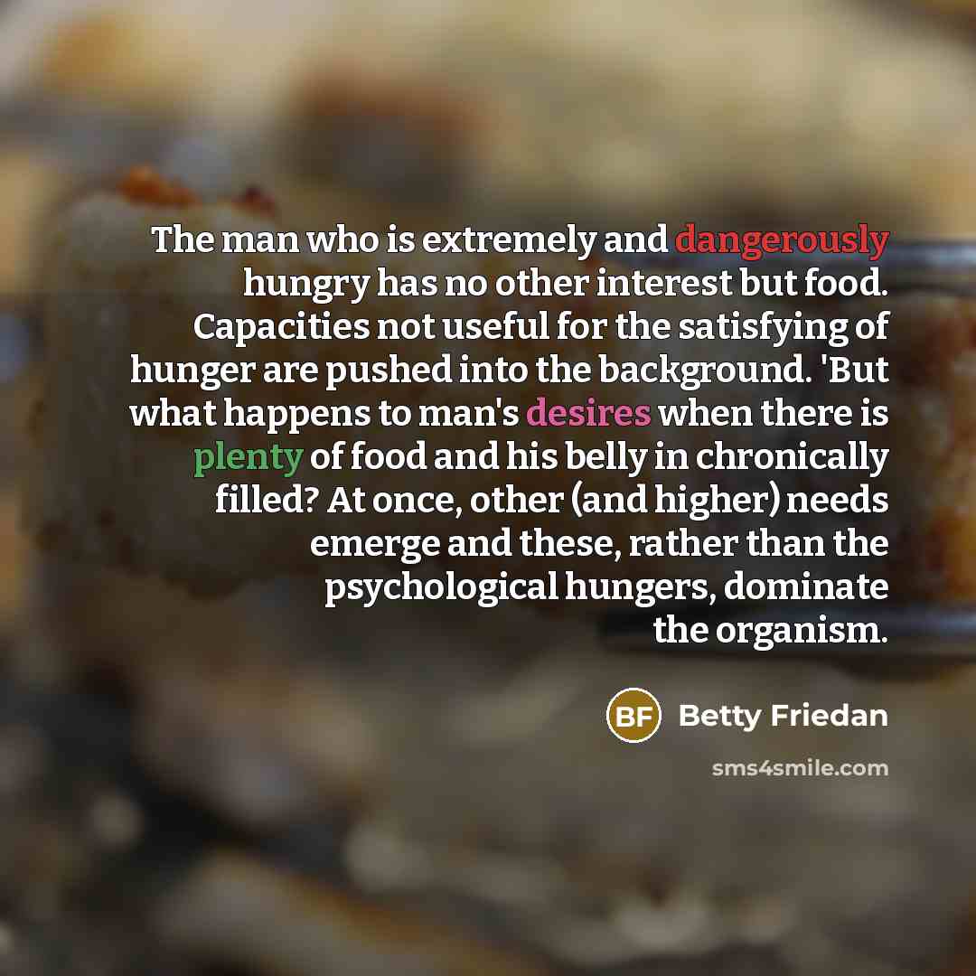 “The man who is extremely and dangerously hungry has no other interest but food. Capacities not useful for the satisfying of hunger are pushed into the background. 'But what happens to man's desires when there is plenty of food and his belly in chronically filled? At once, other (and higher) needs…” quote by Betty Friedan