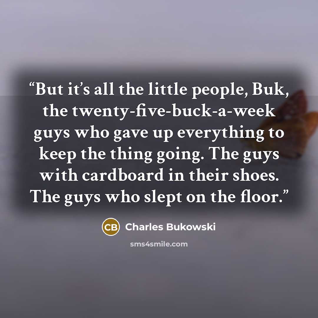 “But it’s all the little people, Buk, the twenty-five-buck-a-week guys who gave up everything to keep the thing going. The guys with cardboard in their shoes. The guys who slept on the floor.” quote by Charles Bukowski