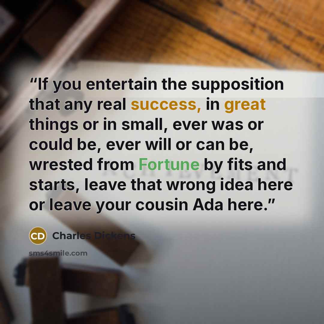 “If you entertain the supposition that any real success, in great things or in small, ever was or could be, ever will or can be, wrested from Fortune by fits and starts, leave that wrong idea here or leave your cousin Ada here.” quote by Charles Dickens