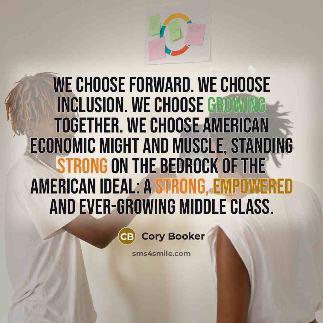 “We choose forward. We choose inclusion. We choose growing together. We choose American economic might and muscle, standing strong on the bedrock of the American ideal: a strong, empowered and ever-growing middle class.” quote by Cory Booker