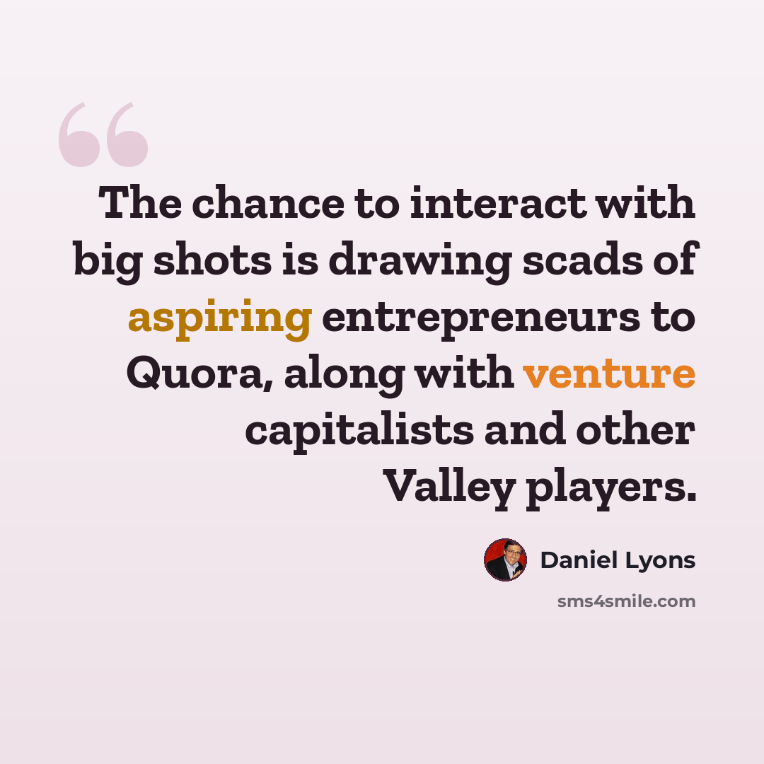“The chance to interact with big shots is drawing scads of aspiring entrepreneurs to Quora, along with venture capitalists and other Valley players.” quote by Daniel Lyons