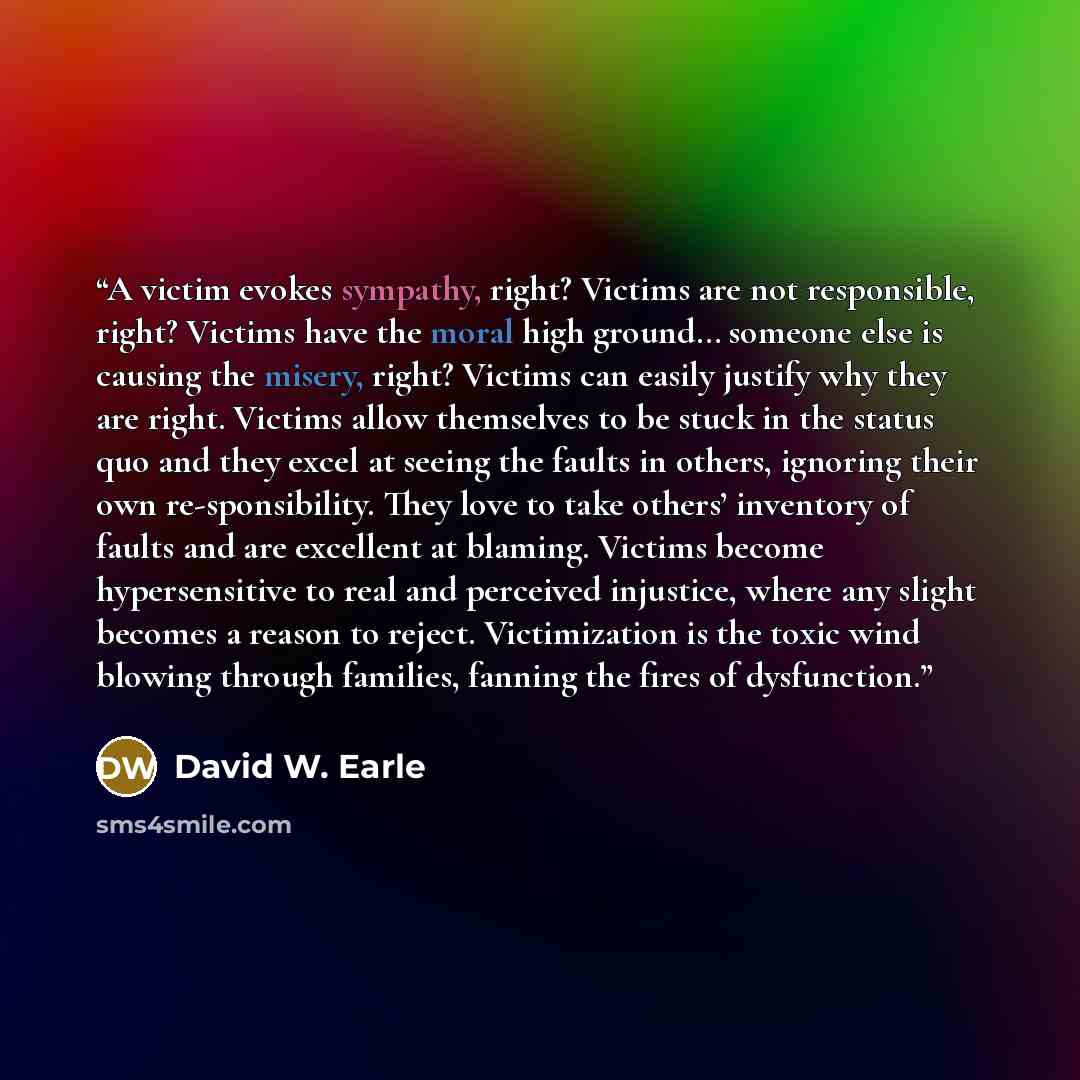 “A victim evokes sympathy, right? Victims are not responsible, right? Victims have the moral high ground… someone else is causing the misery, right? Victims can easily justify why they are right. Victims allow themselves to be stuck in the status quo and they excel at seeing the faults in others…” quote by David W. Earle