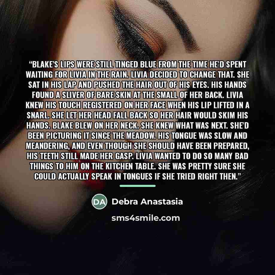 “Blake’s lips were still tinged blue from the time he’d spent waiting for Livia in the rain. Livia decided to change that. She sat in his lap and pushed the hair out of his eyes. His hands found a sliver of bare skin at the small of her back. Livia knew his touch registered on her face when his lip…” quote by Debra Anastasia