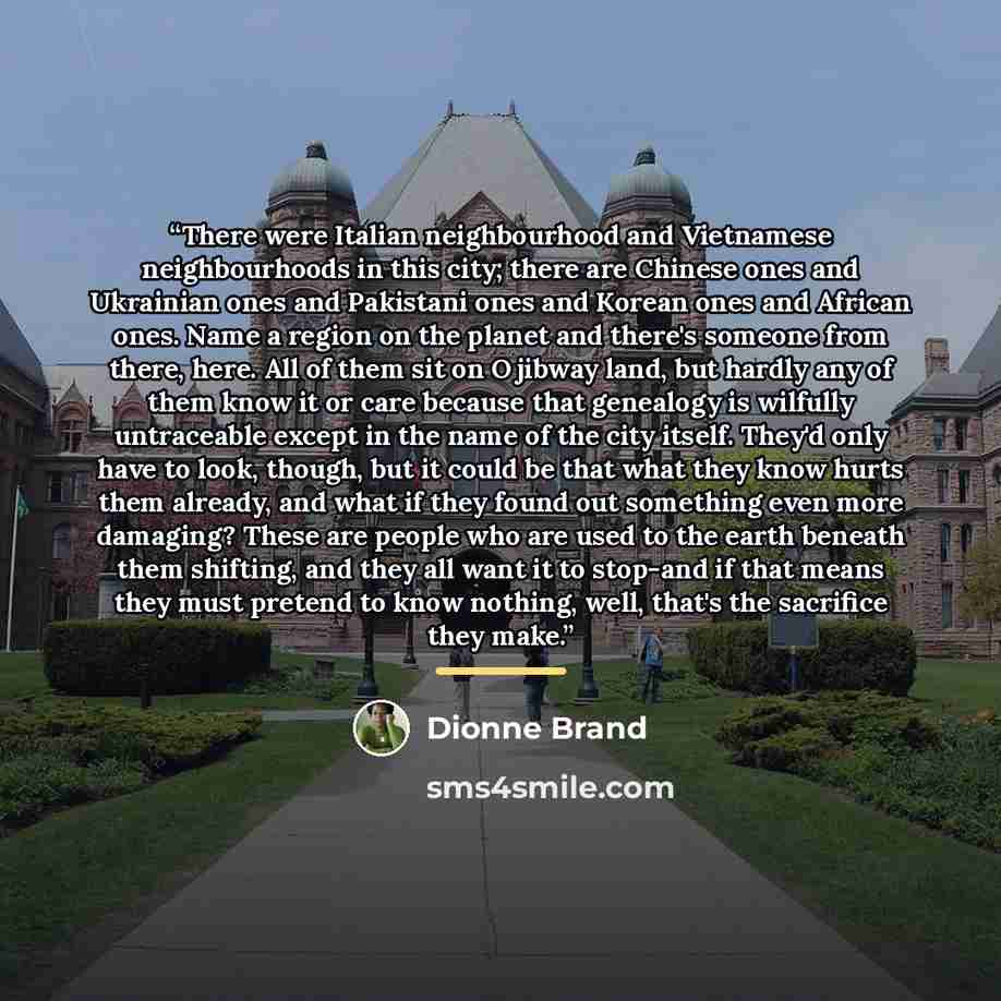 “There were Italian neighbourhood and Vietnamese neighbourhoods in this city; there are Chinese ones and Ukrainian ones and Pakistani ones and Korean ones and African ones. Name a region on the planet and there's someone from there, here. All of them sit on Ojibway land, but hardly any of them know…” quote by Dionne Brand