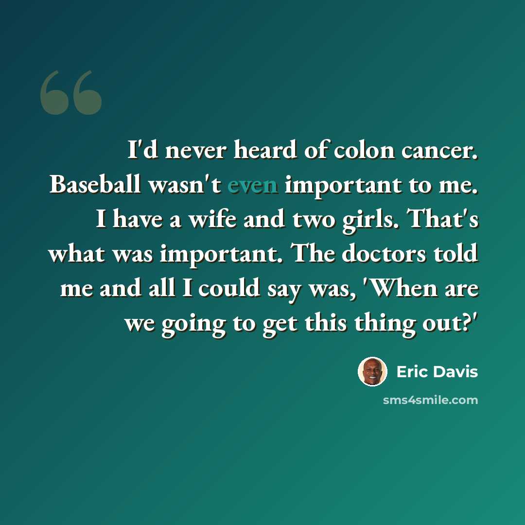 “I'd never heard of colon cancer. Baseball wasn't even important to me. I have a wife and two girls. That's what was important. The doctors told me and all I could say was, 'When are we going to get this thing out?'” quote by Eric Davis