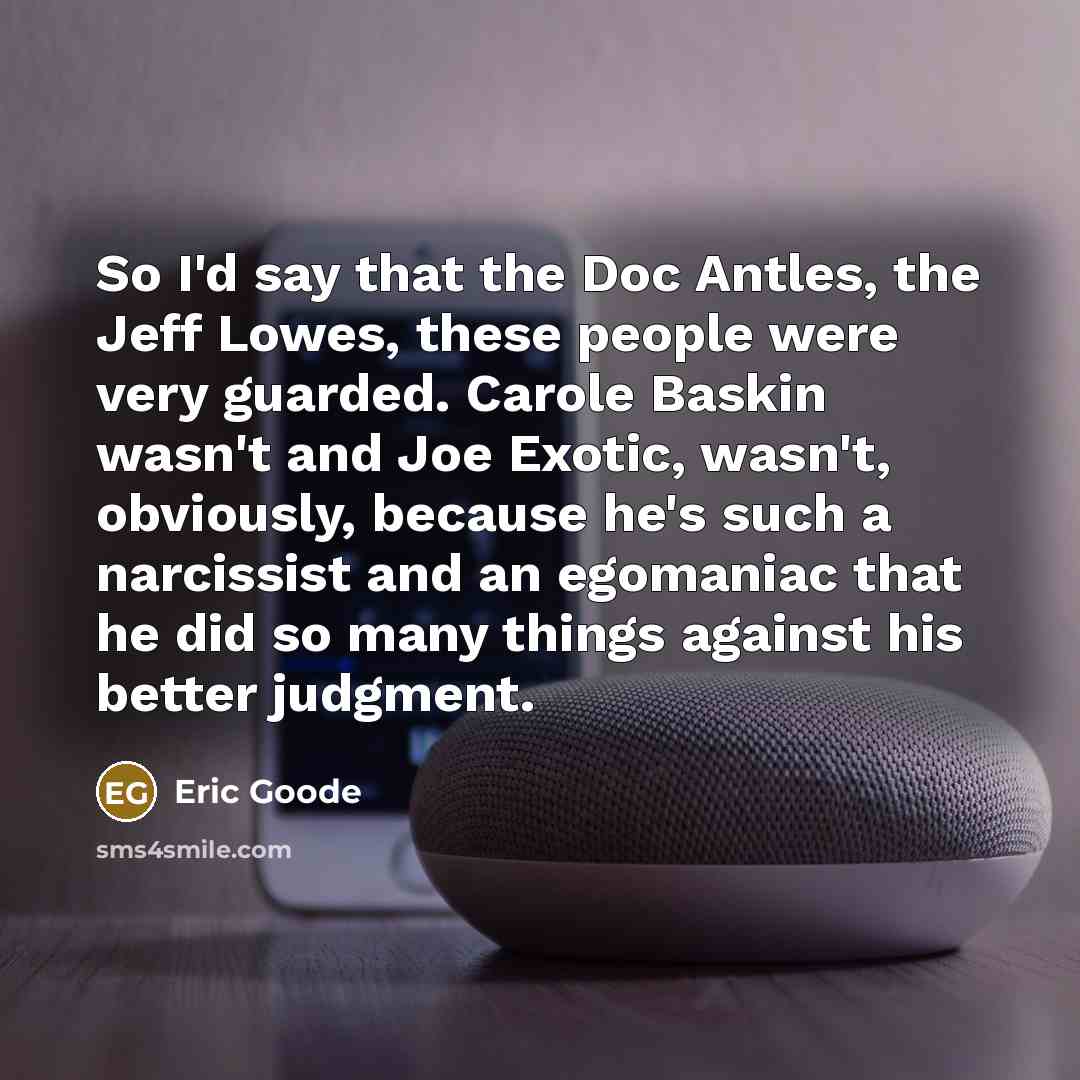“So I'd say that the Doc Antles, the Jeff Lowes, these people were very guarded. Carole Baskin wasn't and Joe Exotic, wasn't, obviously, because he's such a narcissist and an egomaniac that he did so many things against his better judgment.” quote by Eric Goode