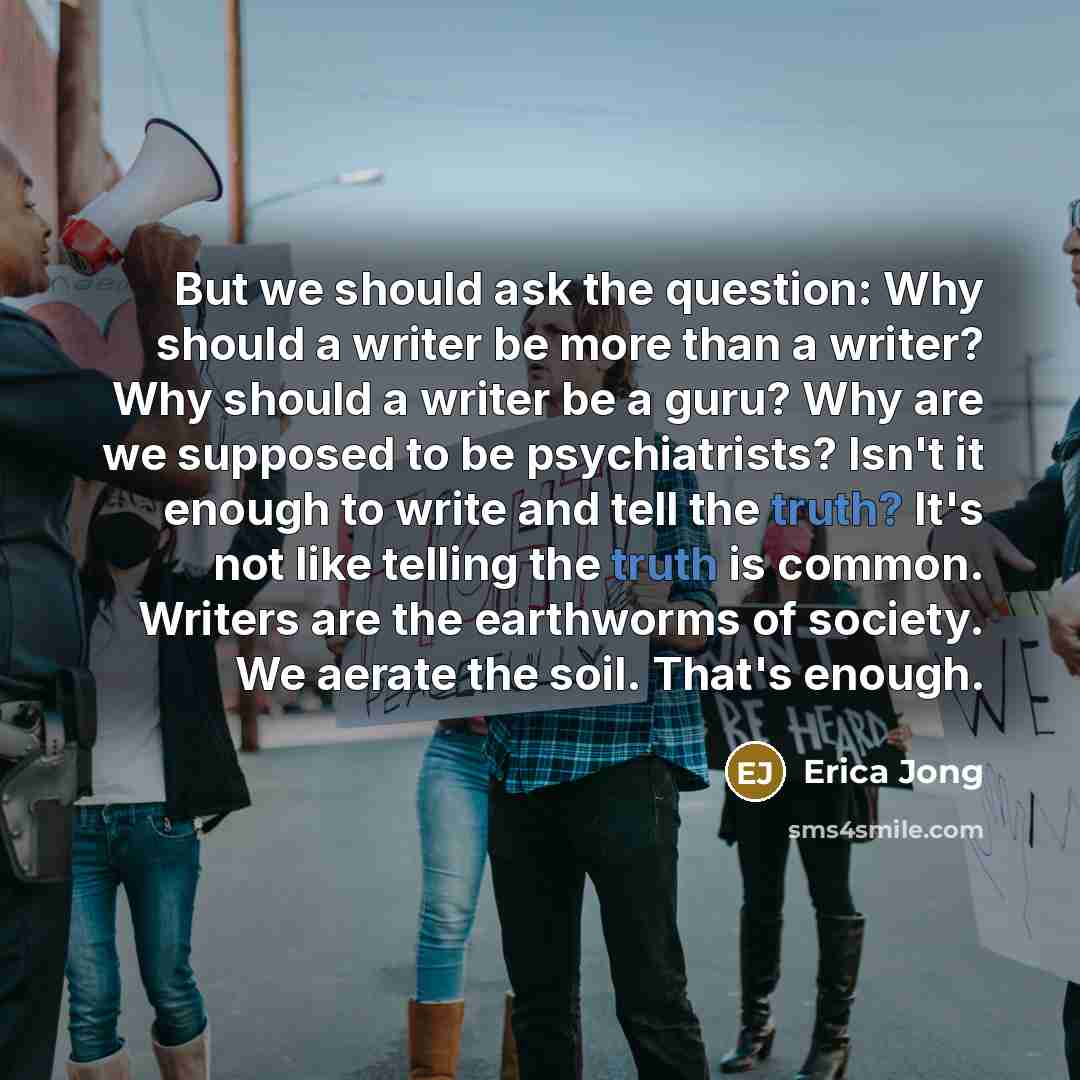 “But we should ask the question: Why should a writer be more than a writer? Why should a writer be a guru? Why are we supposed to be psychiatrists? Isn't it enough to write and tell the truth? It's not like telling the truth is common. Writers are the earthworms of society. We aerate the soil…” quote by Erica Jong