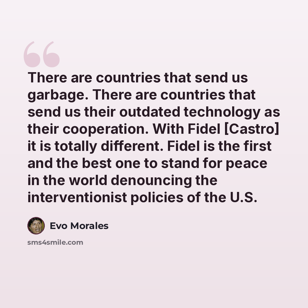 “There are countries that send us garbage. There are countries that send us their outdated technology as their cooperation. With Fidel [Castro] it is totally different. Fidel is the first and the best one to stand for peace in the world denouncing the interventionist policies of the U.S.” quote by Evo Morales