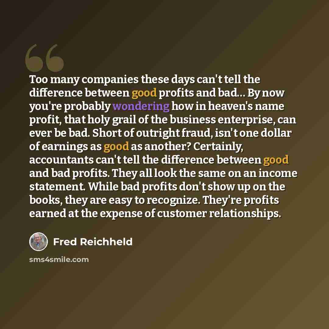 “Too many companies these days can't tell the difference between good profits and bad… By now you're probably wondering how in heaven's name profit, that holy grail of the business enterprise, can ever be bad. Short of outright fraud, isn't one dollar of earnings as good as another? Certainly…” quote by Fred Reichheld