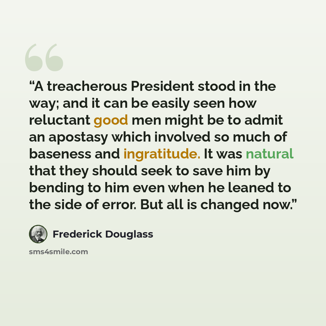 “A treacherous President stood in the way; and it can be easily seen how reluctant good men might be to admit an apostasy which involved so much of baseness and ingratitude. It was natural that they should seek to save him by bending to him even when he leaned to the side of error. But all is…” quote by Frederick Douglass