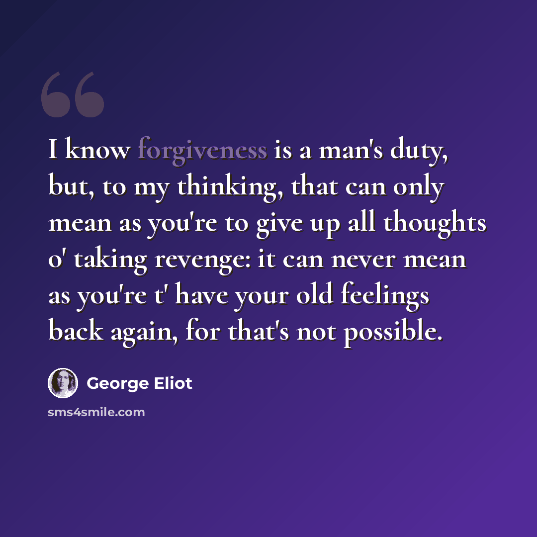 “I know forgiveness is a man's duty, but, to my thinking, that can only mean as you're to give up all thoughts o' taking revenge: it can never mean as you're t' have your old feelings back again, for that's not possible.” quote by George Eliot