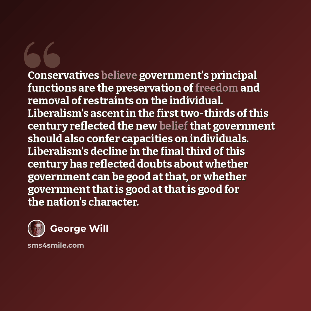“Conservatives believe government's principal functions are the preservation of freedom and removal of restraints on the individual. Liberalism's ascent in the first two-thirds of this century reflected the new belief that government should also confer capacities on individuals. Liberalism's…” quote by George Will