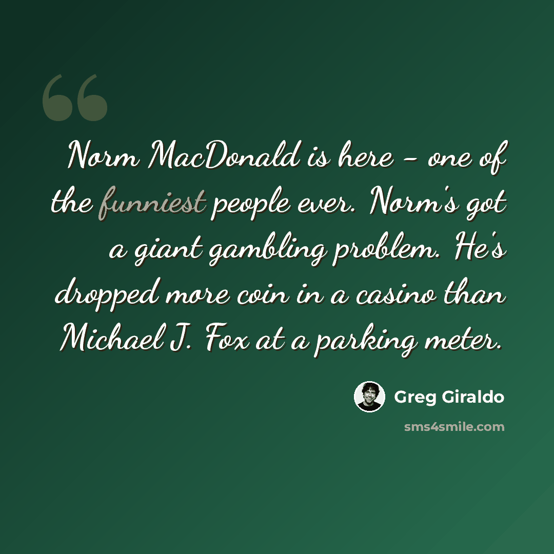 “Norm MacDonald is here - one of the funniest people ever. Norm's got a giant gambling problem. He's dropped more coin in a casino than Michael J. Fox at a parking meter.” quote by Greg Giraldo