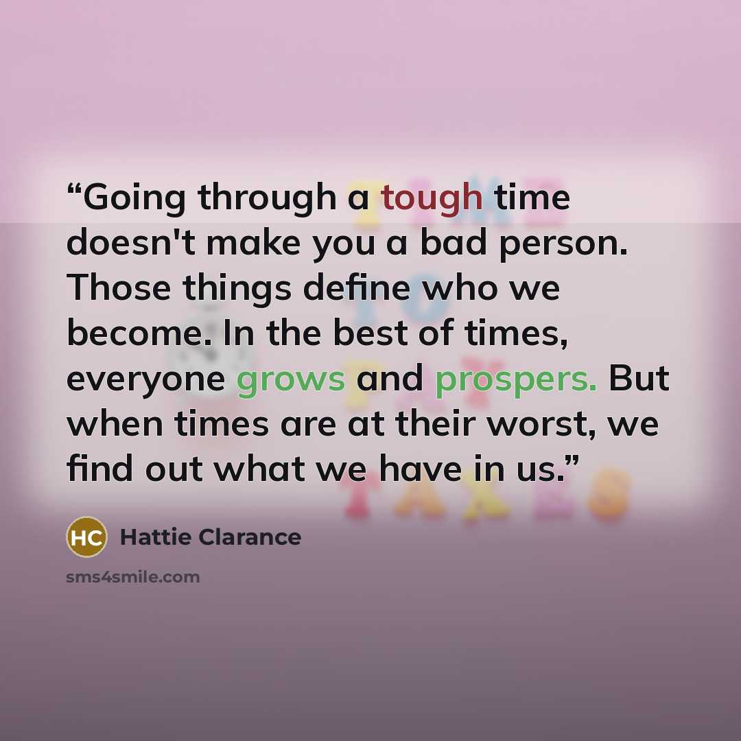 “Going through a tough time doesn't make you a bad person. Those things define who we become. In the best of times, everyone grows and prospers. But when times are at their worst, we find out what we have in us.” quote by Hattie Clarance