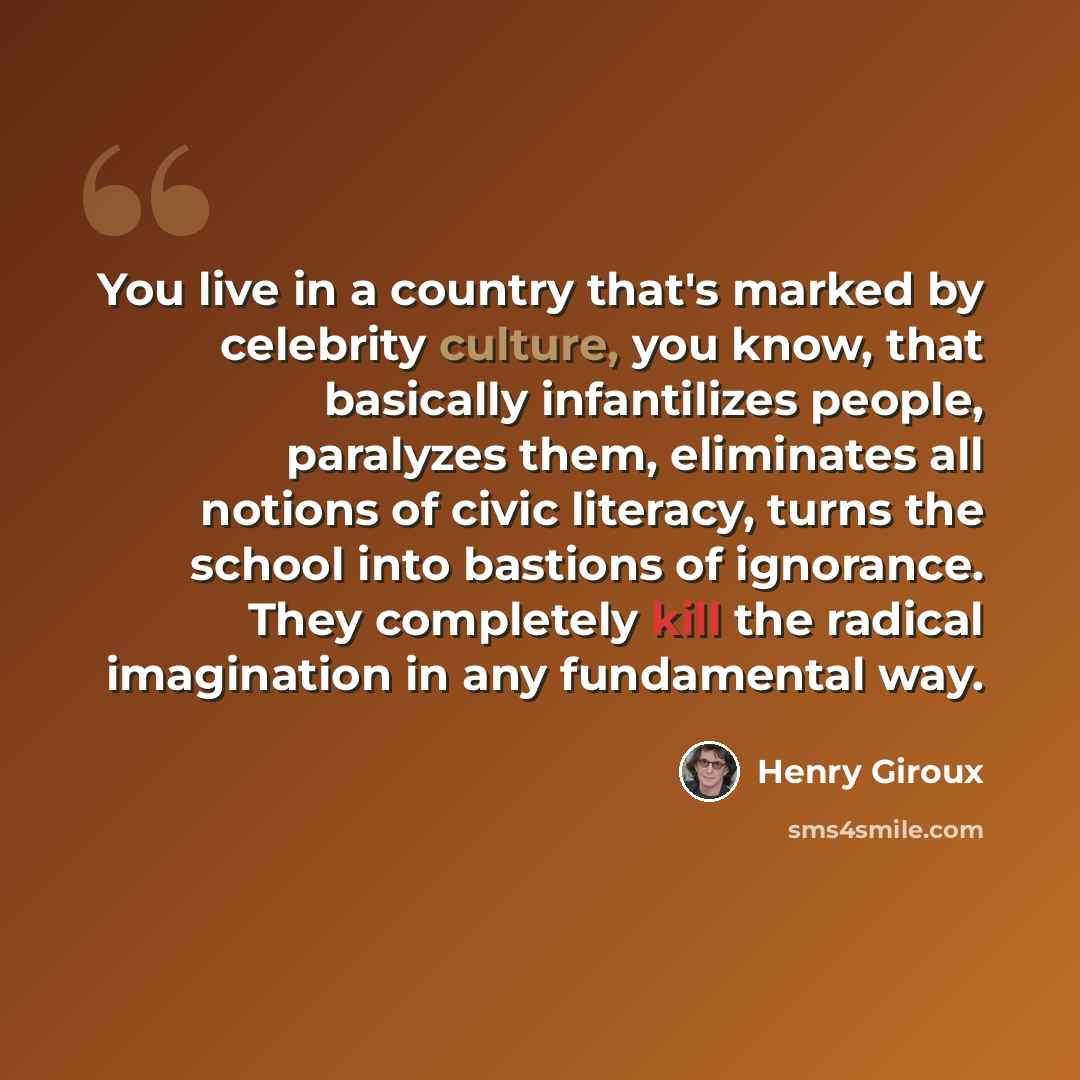 “You live in a country that's marked by celebrity culture, you know, that basically infantilizes people, paralyzes them, eliminates all notions of civic literacy, turns the school into bastions of ignorance. They completely kill the radical imagination in any fundamental way.” quote by Henry Giroux