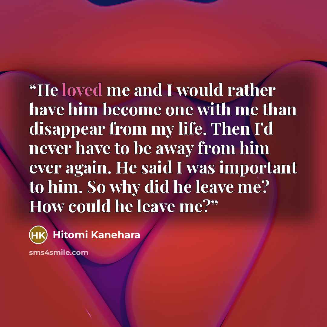 “He loved me and I would rather have him become one with me than disappear from my life. Then I'd never have to be away from him ever again. He said I was important to him. So why did he leave me? How could he leave me?” quote by Hitomi Kanehara