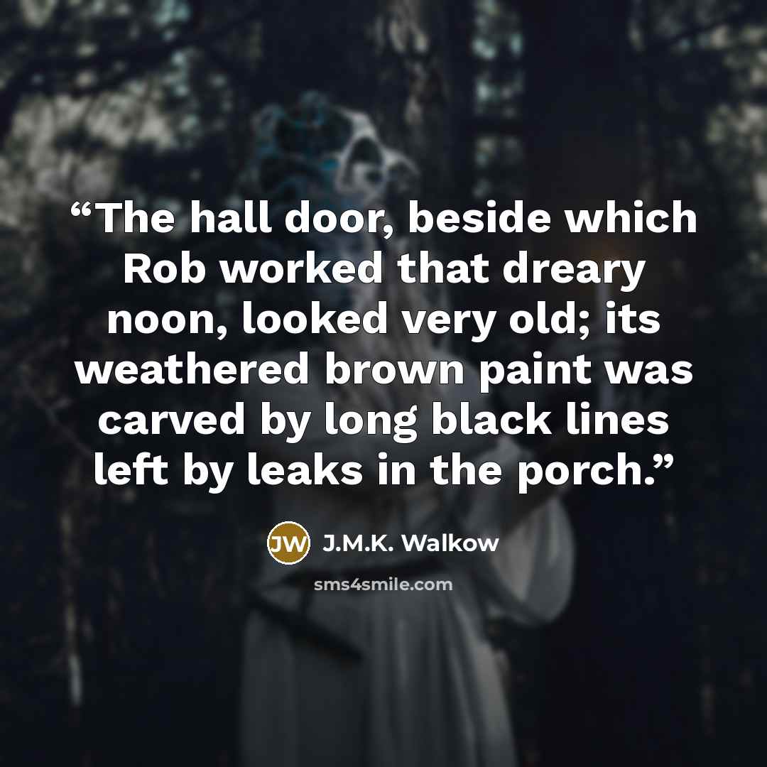 “The hall door, beside which Rob worked that dreary noon, looked very old; its weathered brown paint was carved by long black lines left by leaks in the porch.” quote by J.M.K. Walkow