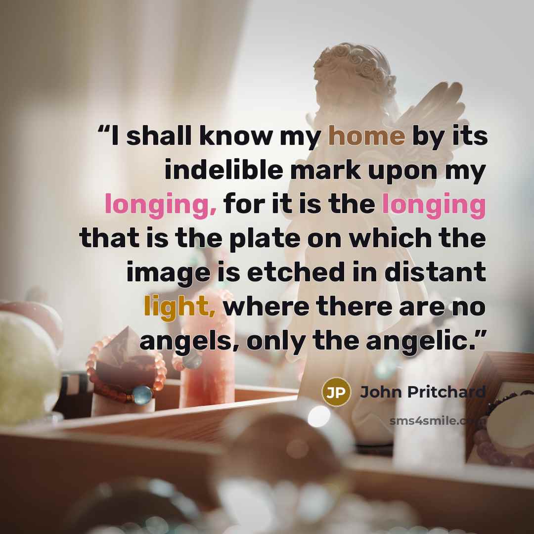 “I shall know my home by its indelible mark upon my longing, for it is the longing that is the plate on which the image is etched in distant light, where there are no angels, only the angelic.” quote by John Pritchard