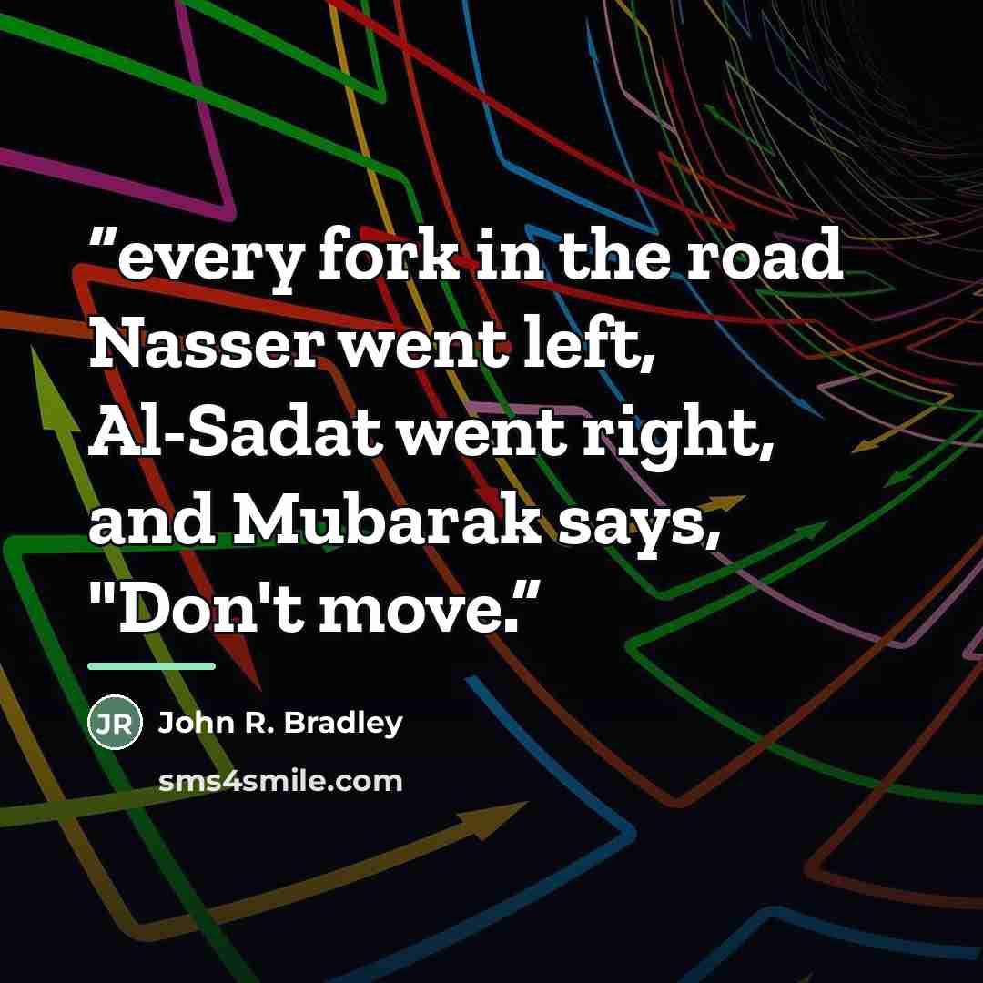 “every fork in the road Nasser went left, Al-Sadat went right, and Mubarak says, "Don't move.” quote by John R. Bradley