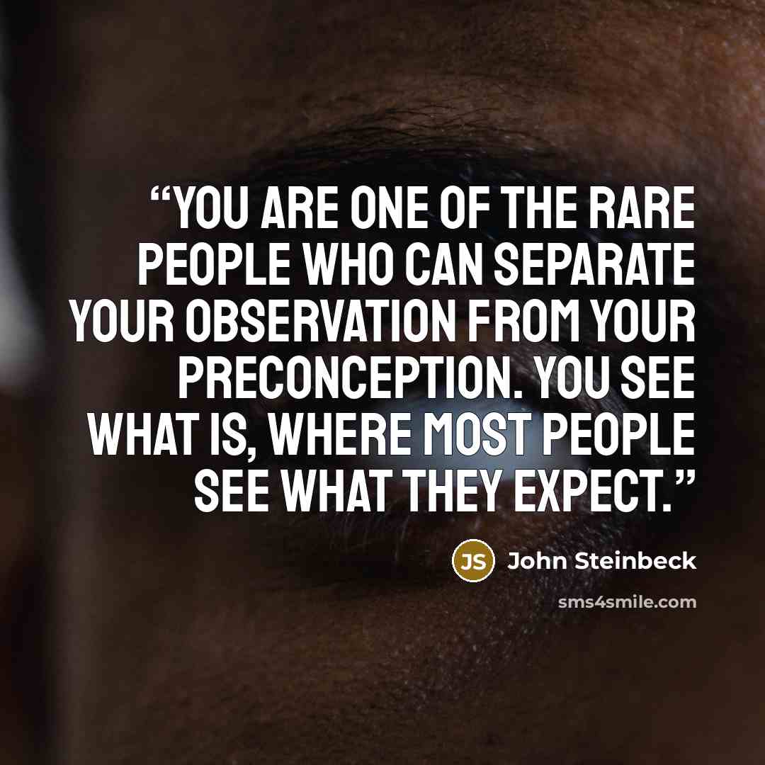 “You are one of the rare people who can separate your observation from your preconception. You see what is, where most people see what they expect.” quote by John Steinbeck