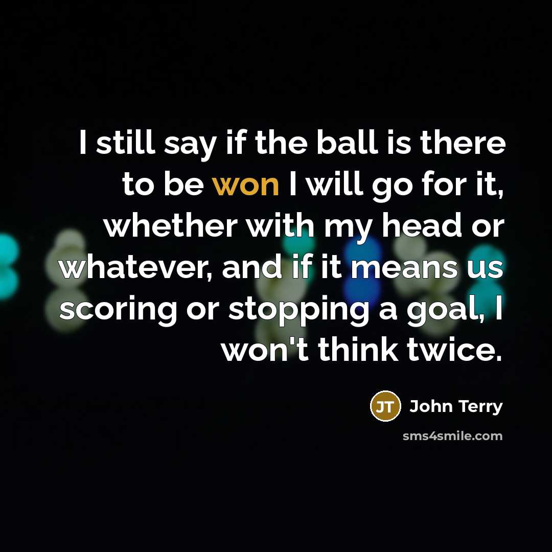 “I still say if the ball is there to be won I will go for it, whether with my head or whatever, and if it means us scoring or stopping a goal, I won't think twice.” quote by John Terry
