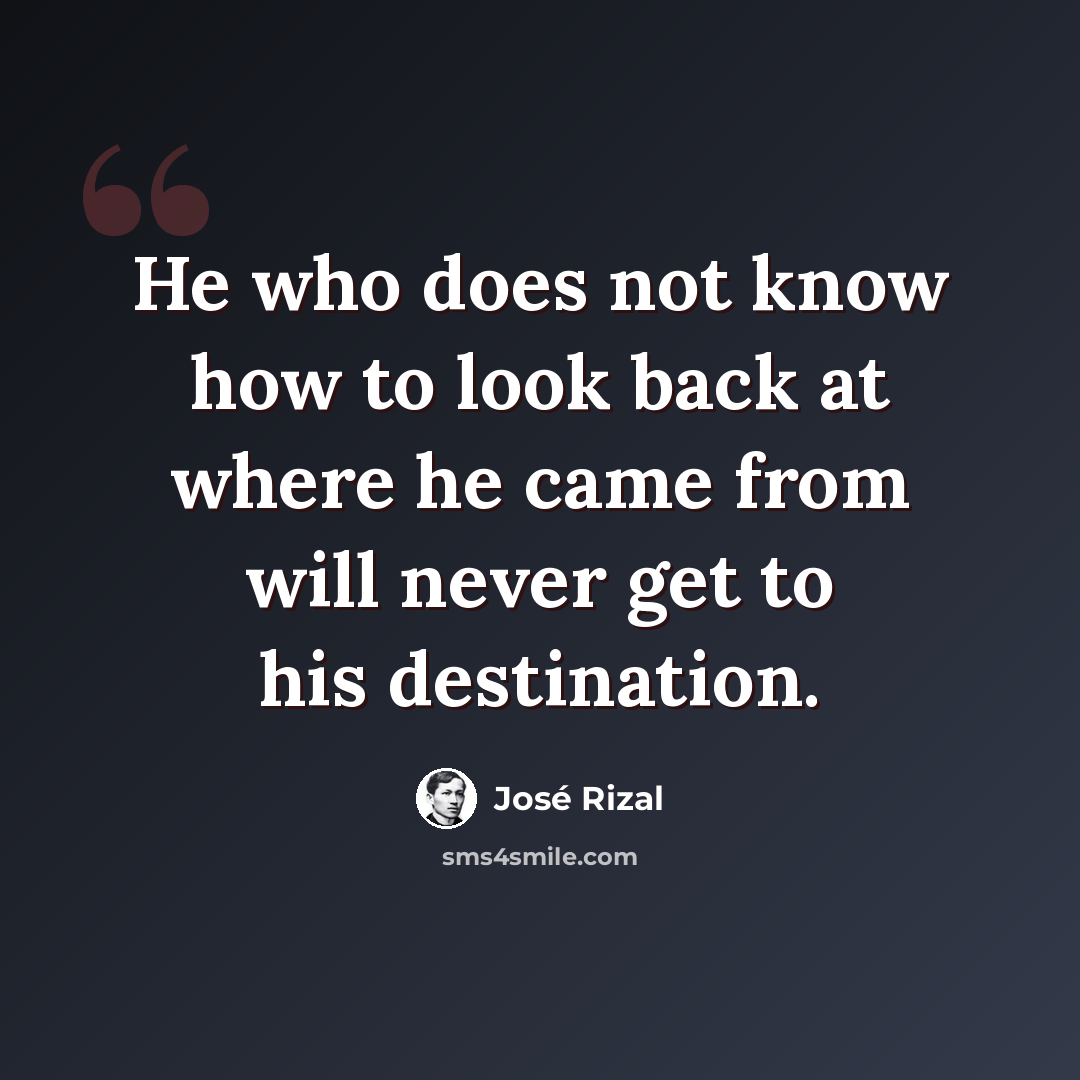 “He who does not know how to look back at where he came from will never get to his destination.” quote by Jose Rizal