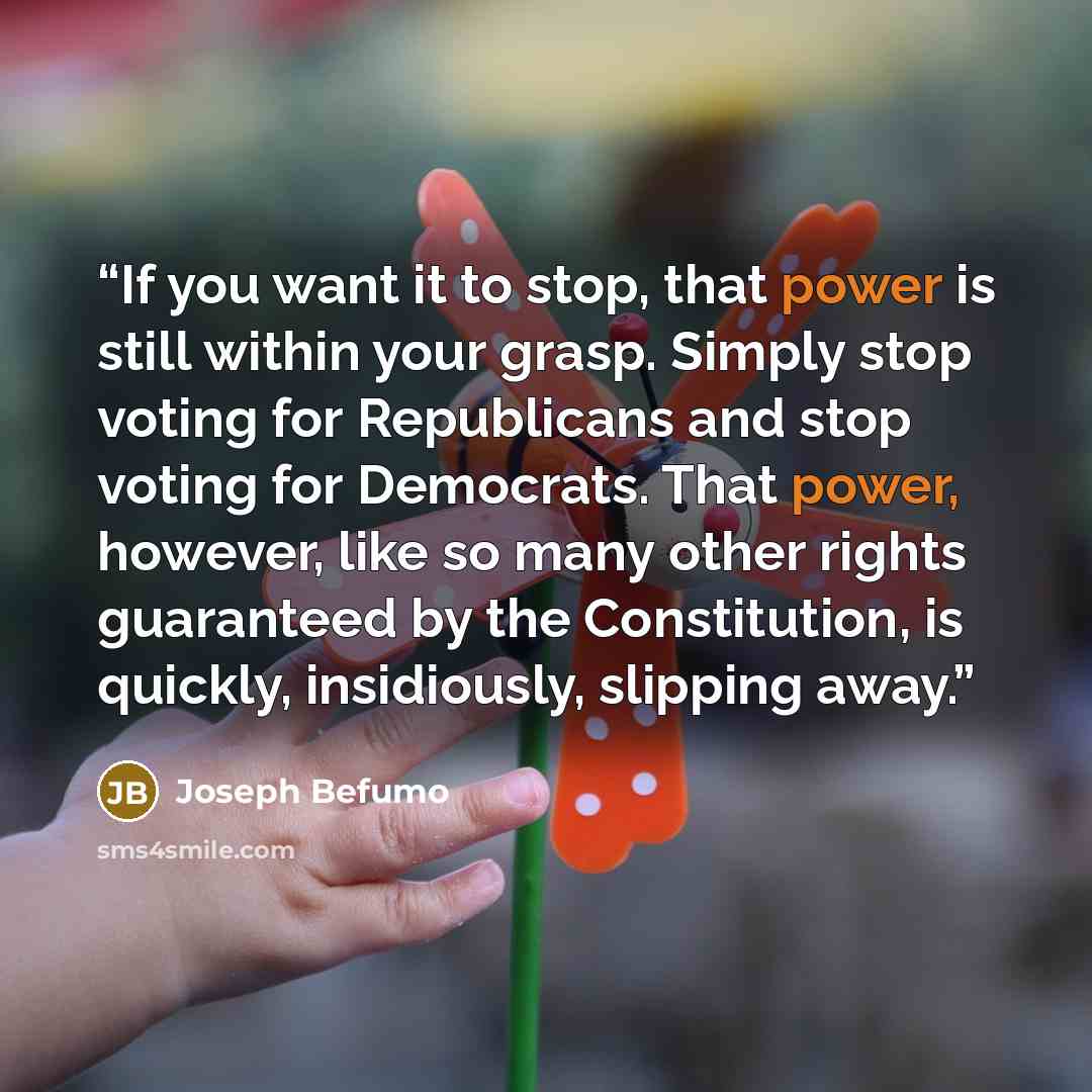 “If you want it to stop, that power is still within your grasp. Simply stop voting for Republicans and stop voting for Democrats. That power, however, like so many other rights guaranteed by the Constitution, is quickly, insidiously, slipping away.” quote by Joseph Befumo