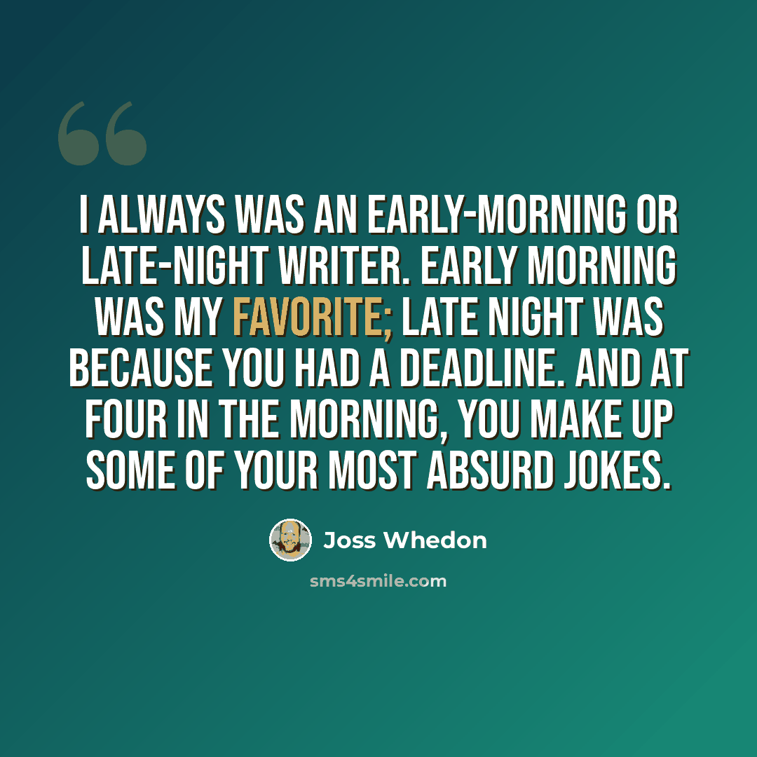 “I always was an early-morning or late-night writer. Early morning was my favorite; late night was because you had a deadline. And at four in the morning, you make up some of your most absurd jokes.” quote by Joss Whedon