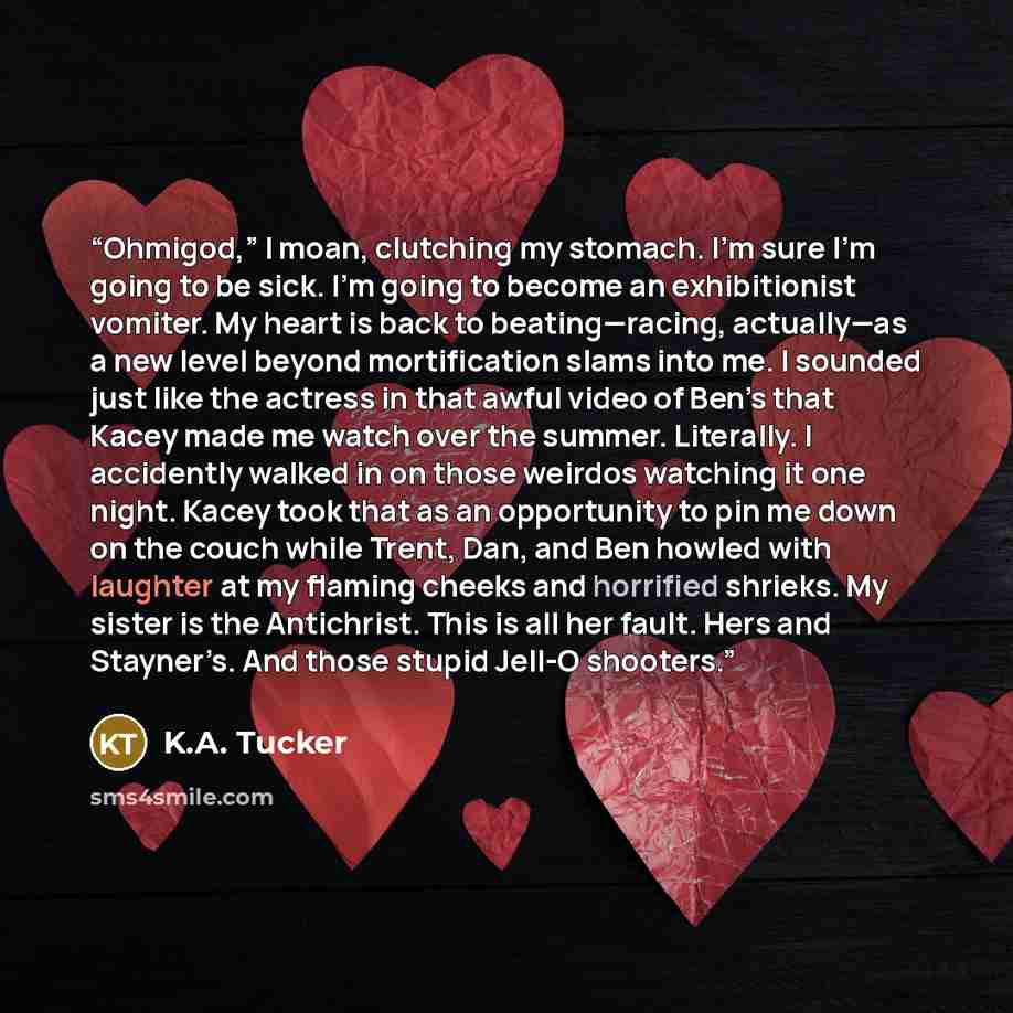“Ohmigod,” I moan, clutching my stomach. I’m sure I’m going to be sick. I’m going to become an exhibitionist vomiter. My heart is back to beating—racing, actually—as a new level beyond mortification slams into me. I sounded just like the actress in that awful video of Ben’s that Kacey made me watch…” quote by K.A. Tucker