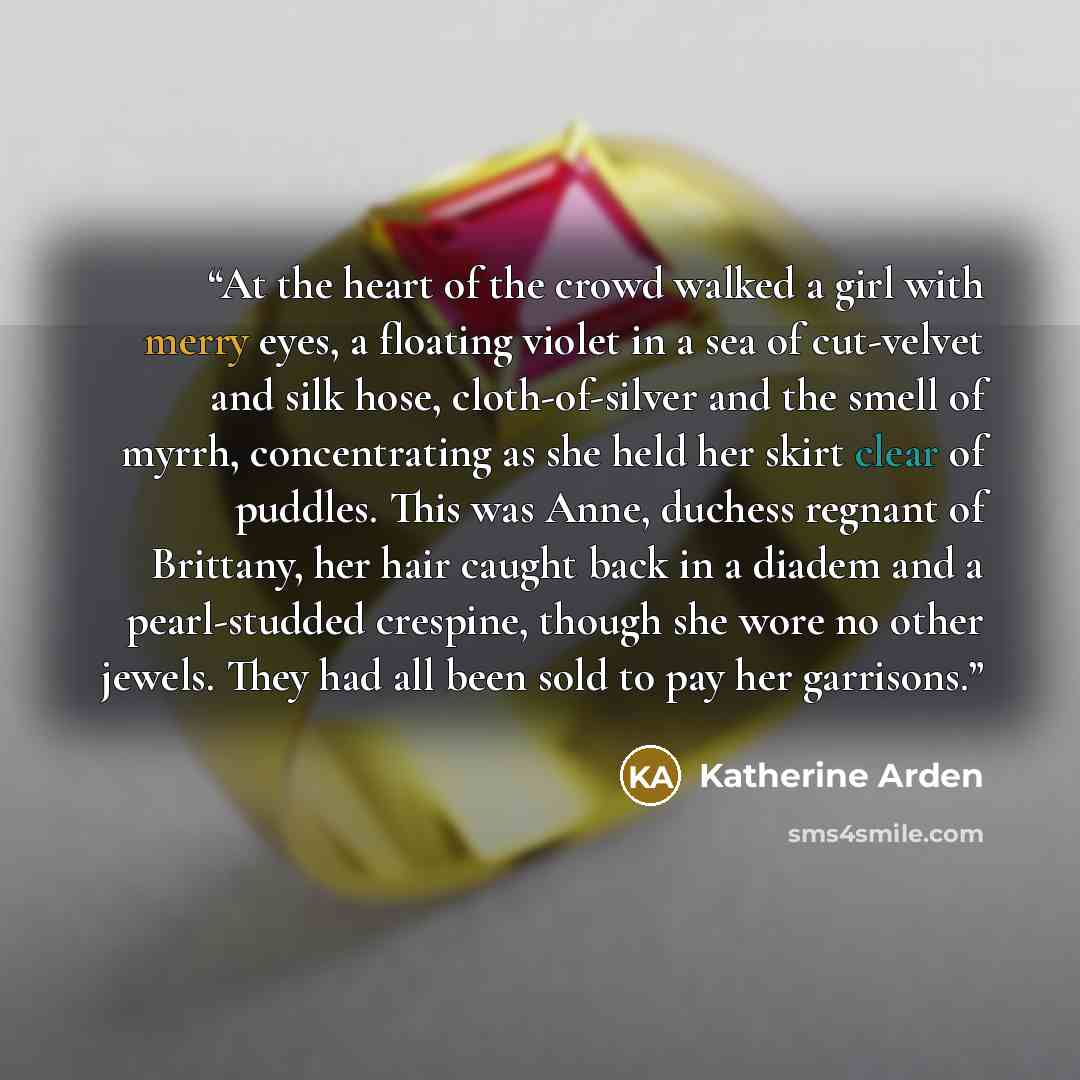 “At the heart of the crowd walked a girl with merry eyes, a floating violet in a sea of cut-velvet and silk hose, cloth-of-silver and the smell of myrrh, concentrating as she held her skirt clear of puddles. This was Anne, duchess regnant of Brittany, her hair caught back in a diadem and a…” quote by Katherine Arden
