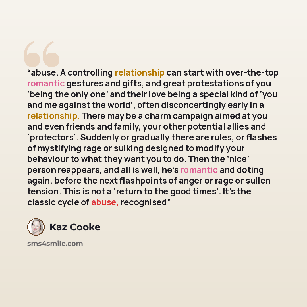 “abuse. A controlling relationship can start with over-the-top romantic gestures and gifts, and great protestations of you ‘being the only one’ and their love being a special kind of ‘you and me against the world’, often disconcertingly early in a relationship. There may be a charm campaign aimed…” quote by Kaz Cooke
