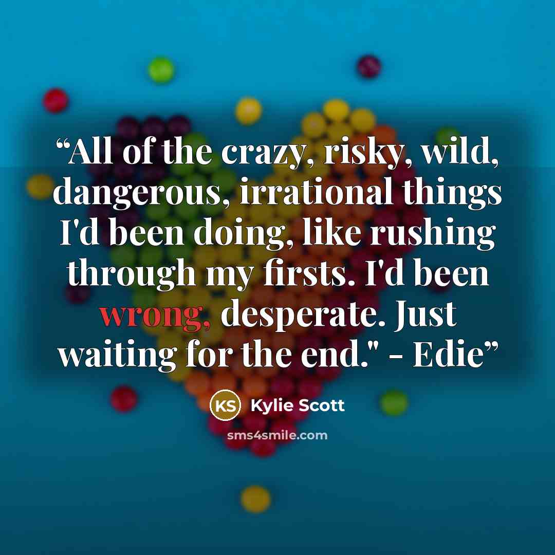 “All of the crazy, risky, wild, dangerous, irrational things I'd been doing, like rushing through my firsts. I'd been wrong, desperate. Just waiting for the end." - Edie” quote by Kylie Scott