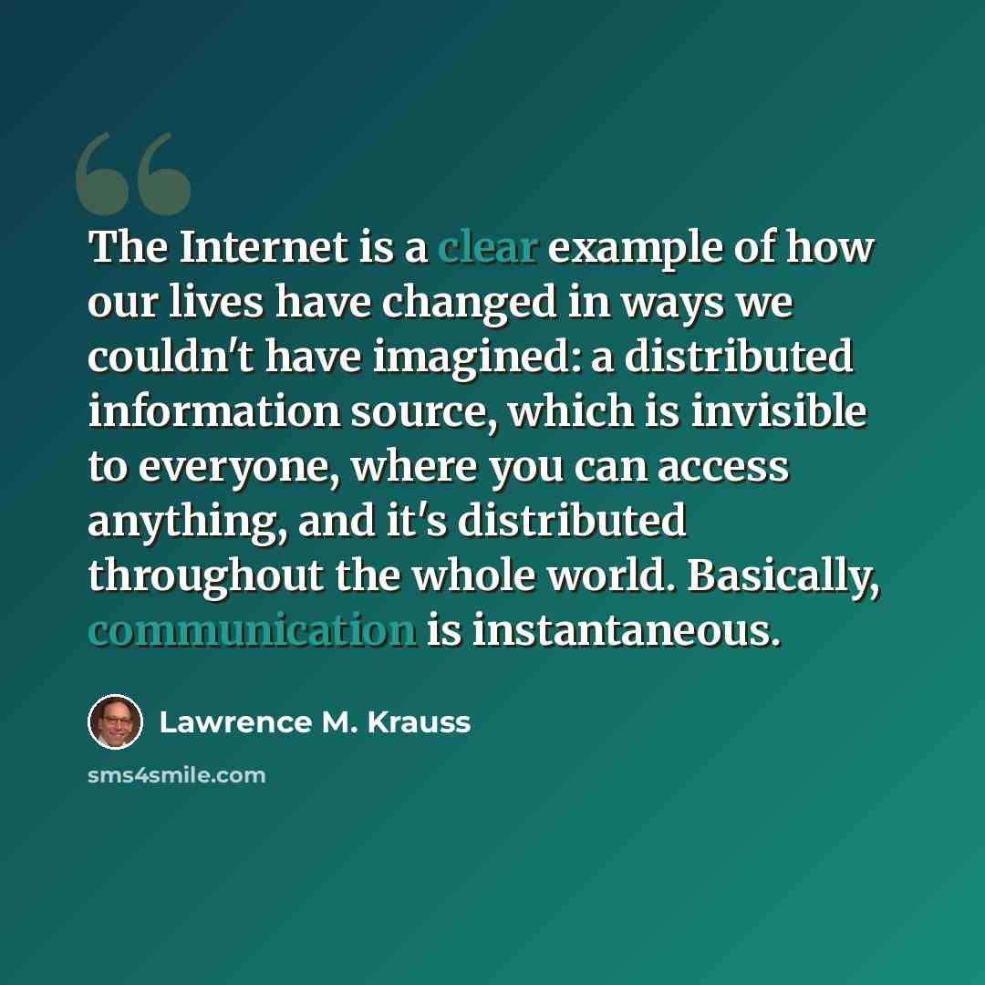 “The Internet is a clear example of how our lives have changed in ways we couldn't have imagined: a distributed information source, which is invisible to everyone, where you can access anything, and it's distributed throughout the whole world. Basically, communication is instantaneous.” quote by Lawrence M. Krauss