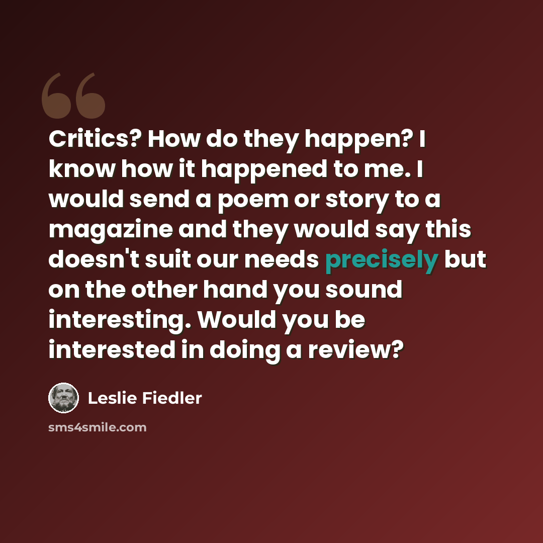 “Critics? How do they happen? I know how it happened to me. I would send a poem or story to a magazine and they would say this doesn't suit our needs precisely but on the other hand you sound interesting. Would you be interested in doing a review?” quote by Leslie Fiedler