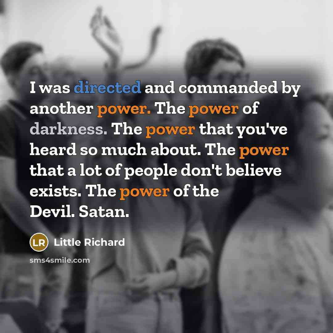 “I was directed and commanded by another power. The power of darkness. The power that you've heard so much about. The power that a lot of people don't believe exists. The power of the Devil. Satan.” quote by Little Richard