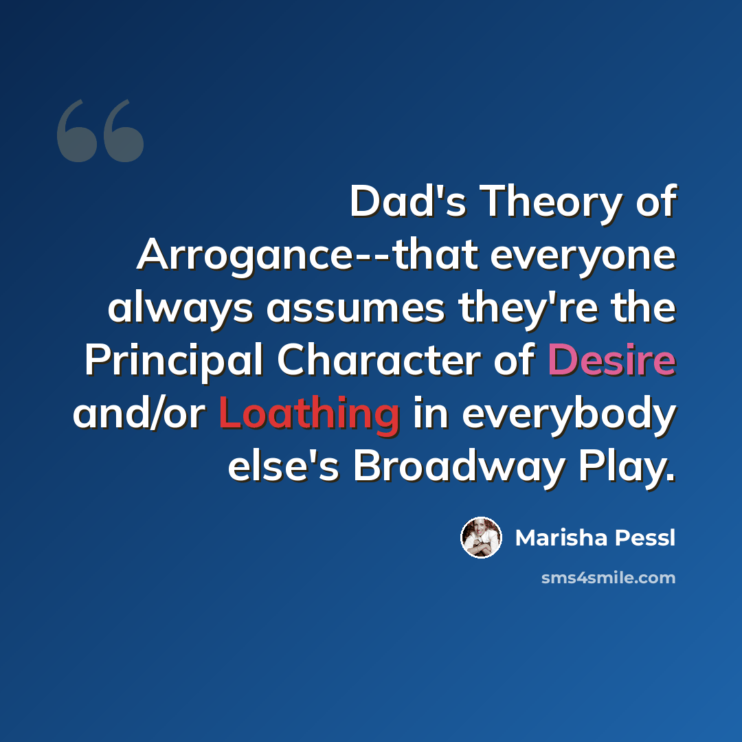 “Dad's Theory of Arrogance--that everyone always assumes they're the Principal Character of Desire and/or Loathing in everybody else's Broadway Play.” quote by Marisha Pessl