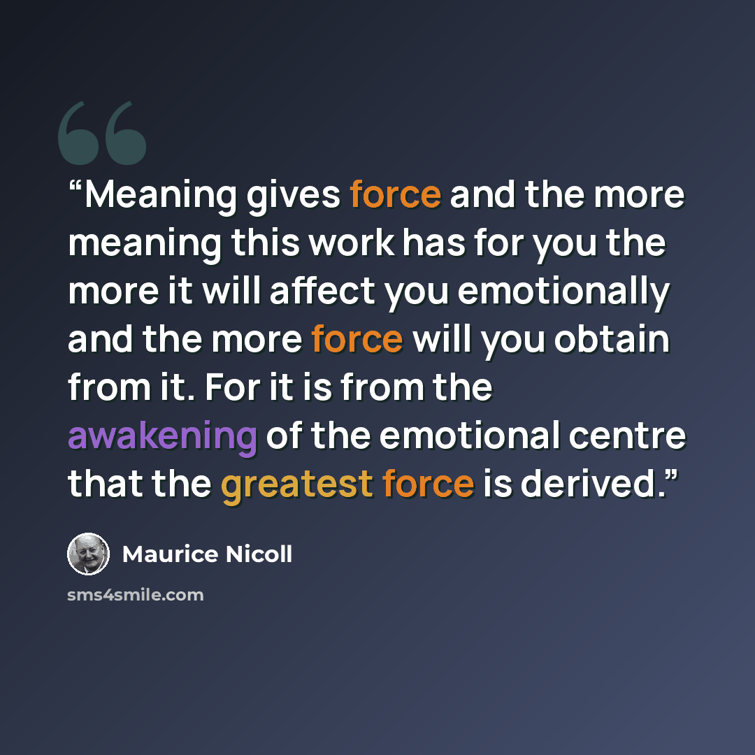 “Meaning gives force and the more meaning this work has for you the more it will affect you emotionally and the more force will you obtain from it. For it is from the awakening of the emotional centre that the greatest force is derived.” quote by Maurice Nicoll